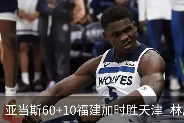 亚当斯60+10福建加时胜天津 林庭谦31+6+8