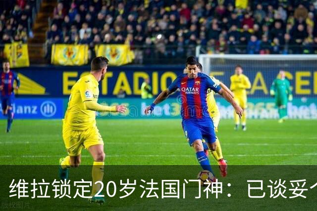 维拉锁定20岁法国门神：已谈妥个人条款，用他接班马丁内斯